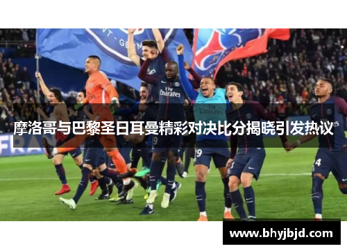 摩洛哥与巴黎圣日耳曼精彩对决比分揭晓引发热议