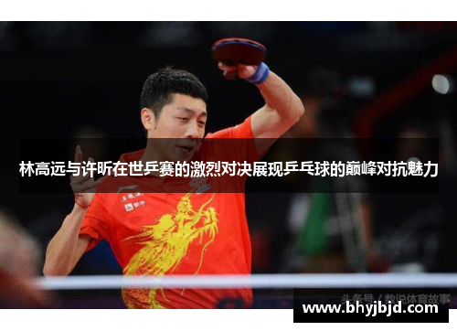 林高远与许昕在世乒赛的激烈对决展现乒乓球的巅峰对抗魅力