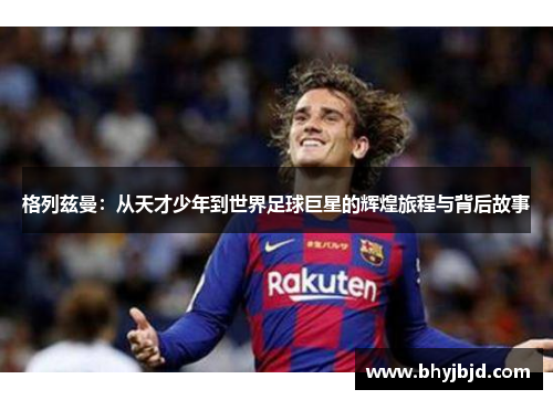格列兹曼：从天才少年到世界足球巨星的辉煌旅程与背后故事
